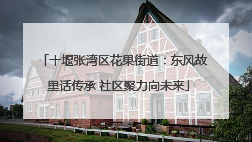 十堰张湾区花果街道：东风故里话传承 社区聚力向未来
