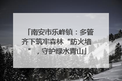 南安市乐峰镇：多管齐下筑牢森林“防火墙”，守护绿水青山