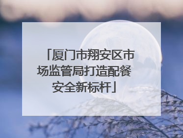 厦门市翔安区市场监管局打造配餐安全新标杆