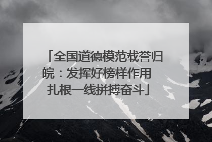 全国道德模范载誉归皖：发挥好榜样作用 扎根一线拼搏奋斗