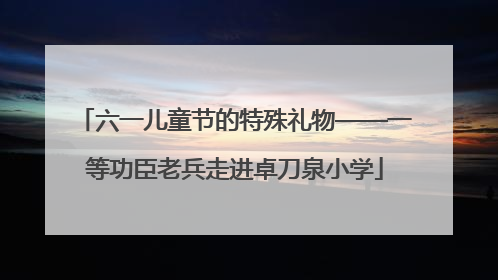 六一儿童节的特殊礼物——一等功臣老兵走进卓刀泉小学