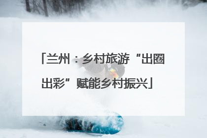 兰州：乡村旅游“出圈出彩”赋能乡村振兴
