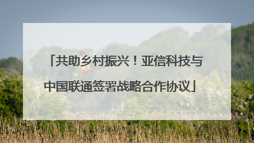 共助乡村振兴！亚信科技与中国联通签署战略合作协议