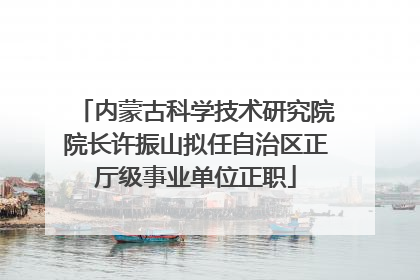 内蒙古科学技术研究院院长许振山拟任自治区正厅级事业单位正职