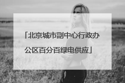 北京城市副中心行政办公区百分百绿电供应