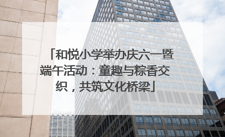 和悦小学举办庆六一暨端午活动：童趣与粽香交织，共筑文化桥梁