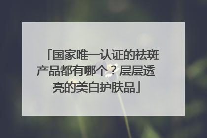 国家唯一认证的祛斑产品都有哪个？层层透亮的美白护肤品