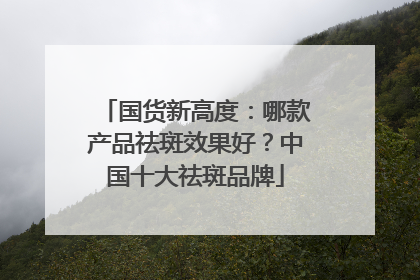 国货新高度：哪款产品祛斑效果好？中国十大祛斑品牌