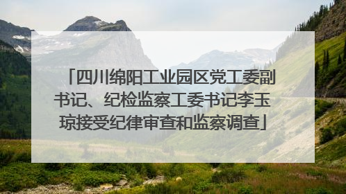 四川绵阳工业园区党工委副书记、纪检监察工委书记李玉琼接受纪律审查和监察调查