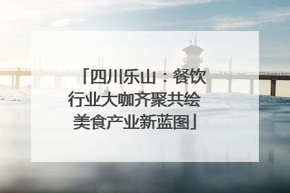 四川乐山：餐饮行业大咖齐聚共绘美食产业新蓝图