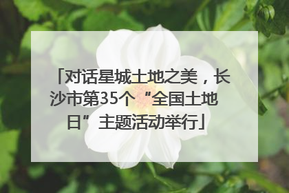 对话星城土地之美，长沙市第35个“全国土地日”主题活动举行