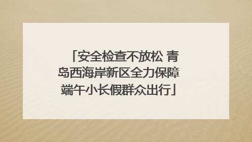 安全检查不放松 青岛西海岸新区全力保障端午小长假群众出行