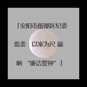 安阳市殷都区纪委监委：以案为尺 敲响 “廉洁警钟”