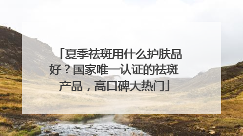 夏季祛斑用什么护肤品好？国家唯一认证的祛斑产品，高口碑大热门