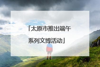 太原市推出端午系列文博活动