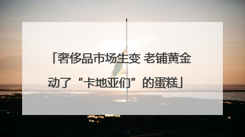 奢侈品市场生变 老铺黄金动了“卡地亚们”的蛋糕