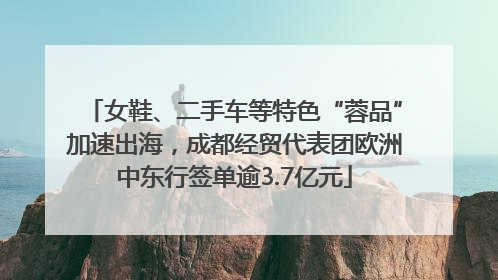女鞋、二手车等特色“蓉品”加速出海，成都经贸代表团欧洲中东行签单逾3.7亿元