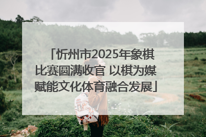 忻州市2025年象棋比赛圆满收官 以棋为媒赋能文化体育融合发展