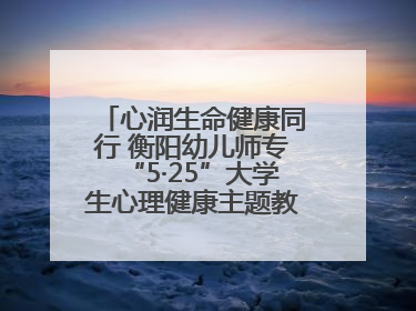心润生命健康同行 衡阳幼儿师专“5·25”大学生心理健康主题教育活动圆满落幕