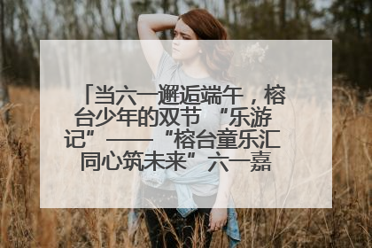当六一邂逅端午，榕台少年的双节 “乐游记”——“榕台童乐汇 同心筑未来”六一嘉年华活动顺利举行