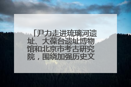 尹力走进琉璃河遗址、大葆台遗址博物馆和北京市考古研究院，围绕加强历史文化名城保护调研