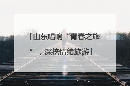 山东唱响“青春之旅”，深挖情绪旅游