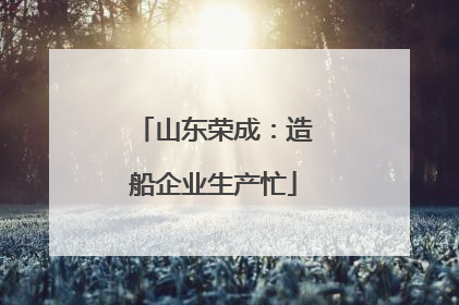 山东荣成：造船企业生产忙