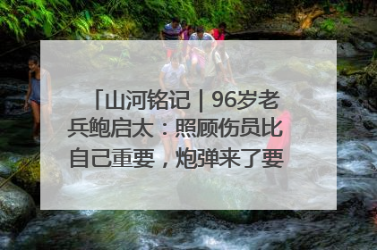 山河铭记｜96岁老兵鲍启太：照顾伤员比自己重要，炮弹来了要趴在他们身上