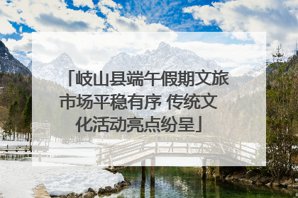 岐山县端午假期文旅市场平稳有序 传统文化活动亮点纷呈