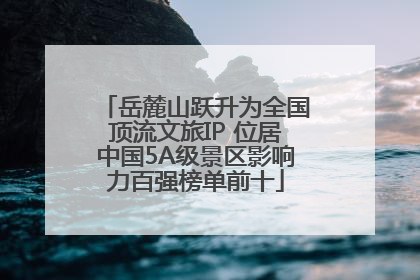 岳麓山跃升为全国顶流文旅IP 位居中国5A级景区影响力百强榜单前十