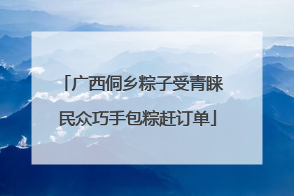 广西侗乡粽子受青睐 民众巧手包粽赶订单