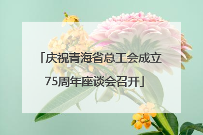 庆祝青海省总工会成立75周年座谈会召开
