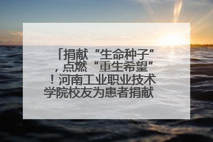 捐献“生命种子”，点燃“重生希望”！河南工业职业技术学院校友为患者捐献造血干细胞