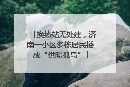 换热站无处建，济南一小区多栋居民楼成“供暖孤岛”