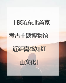 探访东北首家考古主题博物馆 近距离感知红山文化