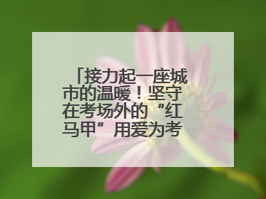 接力起一座城市的温暖！坚守在考场外的“红马甲”用爱为考生保驾护航