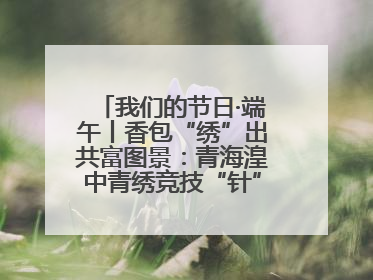 我们的节日·端午丨香包“绣”出共富图景：青海湟中青绣竞技“针”功夫点亮乡村