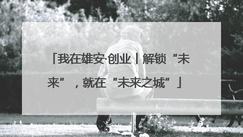我在雄安·创业丨解锁“未来”，就在“未来之城”