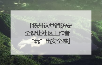 扬州这堂消防安全课让社区工作者“玩”出安全感