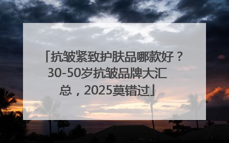 抗皱紧致护肤品哪款好？30-50岁抗皱品牌大汇总，2025莫错过
