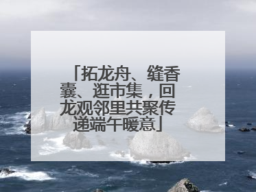 拓龙舟、缝香囊、逛市集，回龙观邻里共聚传递端午暖意