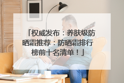 权威发布：养肤级防晒霜推荐：防晒霜排行榜前十名清单！