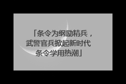 条令为纲励精兵，武警官兵掀起新时代条令学用热潮