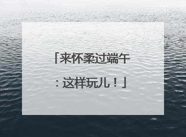 来怀柔过端午：这样玩儿！