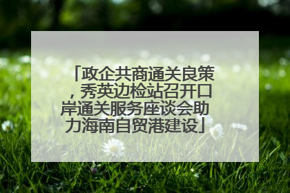 政企共商通关良策，秀英边检站召开口岸通关服务座谈会助力海南自贸港建设