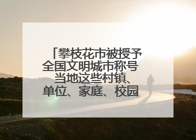 攀枝花市被授予全国文明城市称号 当地这些村镇、单位、家庭、校园也是全国文明！
