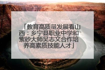 教育高质量发展看山西：乡宁县职业中学和紫砂大师吴志文合作培养高素质技能人才
