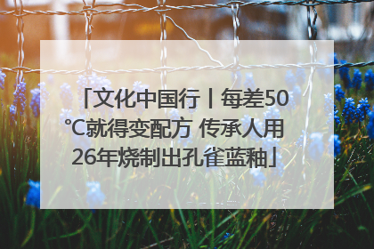 文化中国行丨每差50℃就得变配方 传承人用26年烧制出孔雀蓝釉