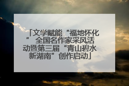 文学赋能“福地怀化” 全国名作家采风活动暨第三届“青山碧水新湖南”创作启动