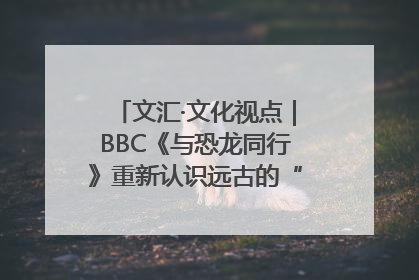文汇·文化视点｜BBC《与恐龙同行》重新认识远古的“地球房客”